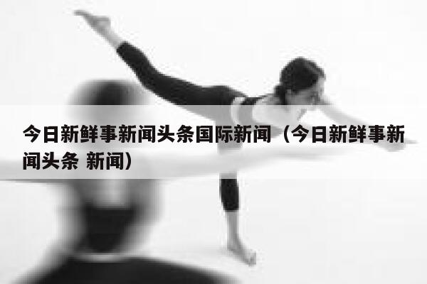 今日新鲜事新闻头条国际新闻（今日新鲜事新闻头条 新闻） 第1张
