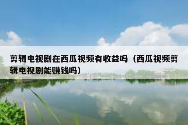 剪辑电视剧在西瓜视频有收益吗（西瓜视频剪辑电视剧能赚钱吗） 第1张