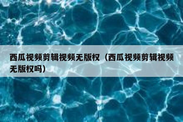 西瓜视频剪辑视频无版权（西瓜视频剪辑视频无版权吗） 第1张