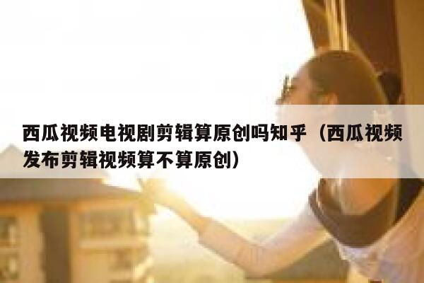 西瓜视频电视剧剪辑算原创吗知乎（西瓜视频发布剪辑视频算不算原创） 第1张