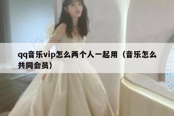 qq音乐vip怎么两个人一起用（音乐怎么共同会员） 第1张