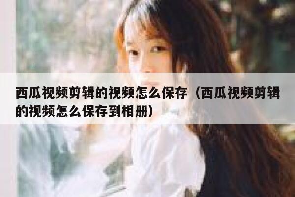 西瓜视频剪辑的视频怎么保存（西瓜视频剪辑的视频怎么保存到相册） 第1张