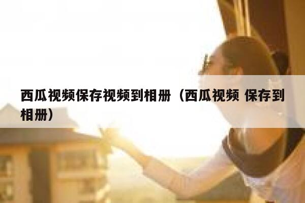 西瓜视频保存视频到相册（西瓜视频 保存到相册） 第1张