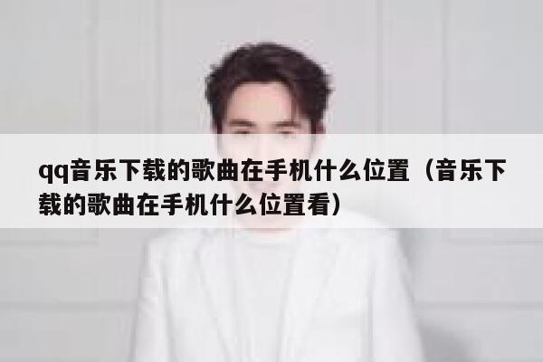 qq音乐下载的歌曲在手机什么位置（音乐下载的歌曲在手机什么位置看） 第1张