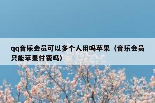 qq音乐会员可以多个人用吗苹果（音乐会员只能苹果付费吗） 第1张