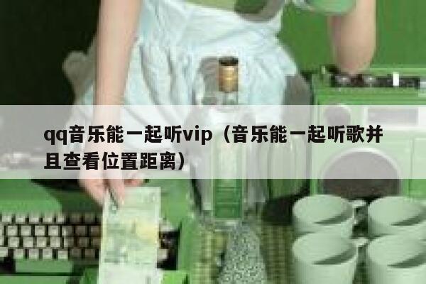 qq音乐能一起听vip（音乐能一起听歌并且查看位置距离） 第1张