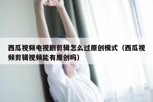 西瓜视频电视剧剪辑怎么过原创模式（西瓜视频剪辑视频能有原创吗） 第1张