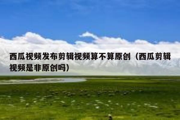 西瓜视频发布剪辑视频算不算原创（西瓜剪辑视频是非原创吗） 第1张