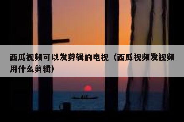 西瓜视频可以发剪辑的电视（西瓜视频发视频用什么剪辑） 第1张