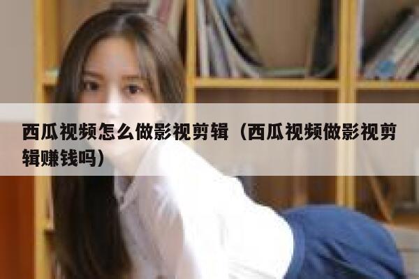 西瓜视频怎么做影视剪辑（西瓜视频做影视剪辑赚钱吗） 第1张