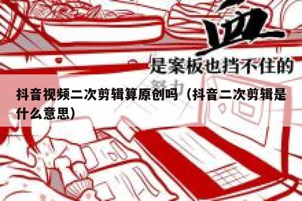 抖音视频二次剪辑算原创吗（抖音二次剪辑是什么意思） 第1张