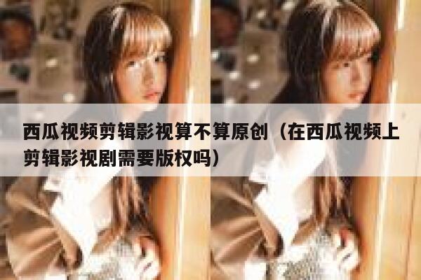 西瓜视频剪辑影视算不算原创（在西瓜视频上剪辑影视剧需要版权吗） 第1张