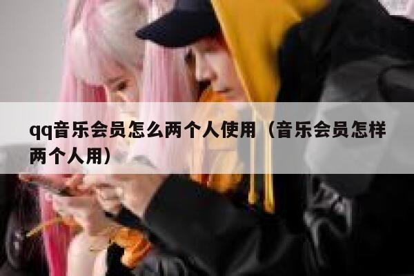 qq音乐会员怎么两个人使用（音乐会员怎样两个人用） 第1张