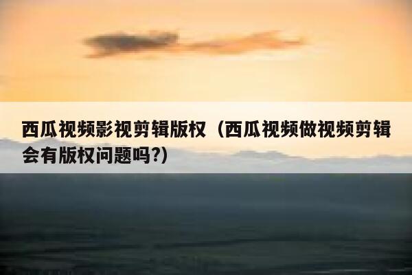 西瓜视频影视剪辑版权（西瓜视频做视频剪辑会有版权问题吗?） 第1张