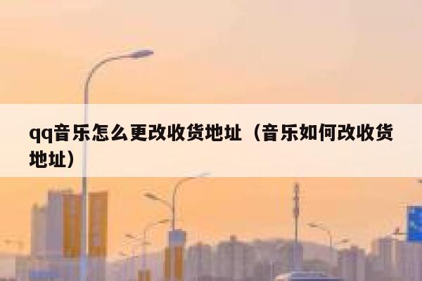 qq音乐怎么更改收货地址(音乐如何改收货地址) 第1张 qq音乐怎么更改收货地址(音乐如何改收货地址) 第1张