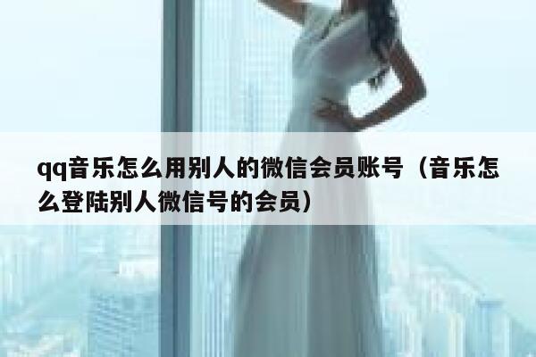 qq音乐怎么用别人的微信会员账号（音乐怎么登陆别人微信号的会员） 第1张