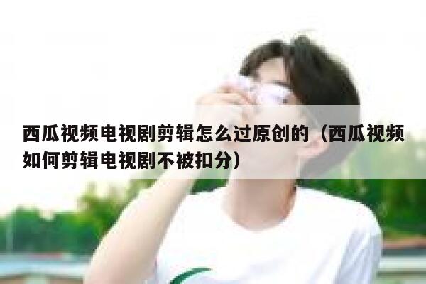 西瓜视频电视剧剪辑怎么过原创的（西瓜视频如何剪辑电视剧不被扣分） 第1张