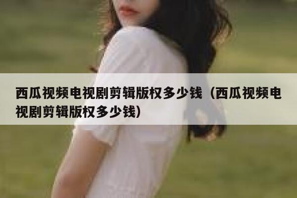 西瓜视频电视剧剪辑版权多少钱（西瓜视频电视剧剪辑版权多少钱） 第1张