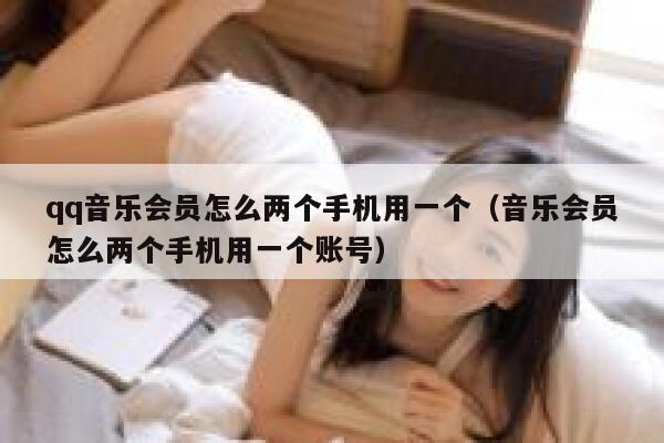 qq音乐会员怎么两个手机用一个（音乐会员怎么两个手机用一个账号） 第1张