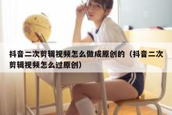 抖音二次剪辑视频怎么做成原创的（抖音二次剪辑视频怎么过原创） 第1张