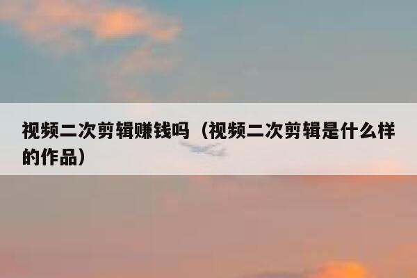 视频二次剪辑赚钱吗（视频二次剪辑是什么样的作品） 第1张