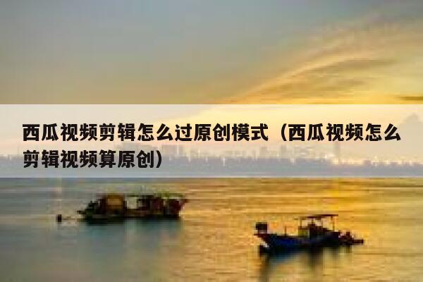 西瓜视频剪辑怎么过原创模式（西瓜视频怎么剪辑视频算原创） 第1张