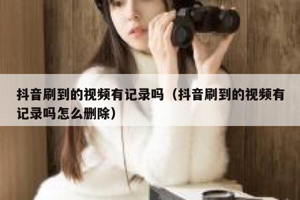 抖音刷到的视频有记录吗（抖音刷到的视频有记录吗怎么删除） 第1张