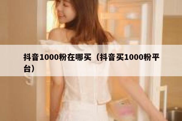 抖音1000粉在哪买（抖音买1000粉平台） 第1张