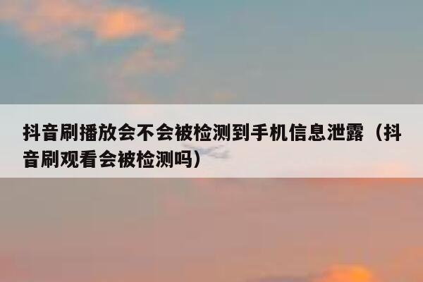 抖音刷播放会不会被检测到手机信息泄露（抖音刷观看会被检测吗） 第1张