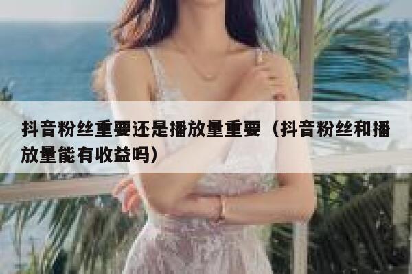 抖音粉丝重要还是播放量重要（抖音粉丝和播放量能有收益吗） 第1张