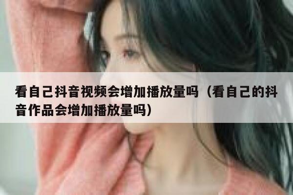 看自己抖音视频会增加播放量吗（看自己的抖音作品会增加播放量吗） 第1张