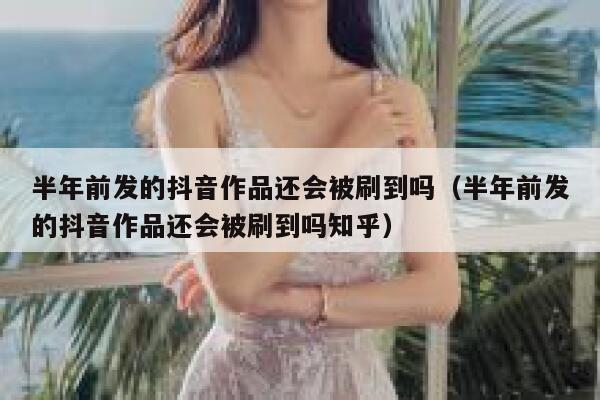 半年前发的抖音作品还会被刷到吗（半年前发的抖音作品还会被刷到吗知乎） 第1张