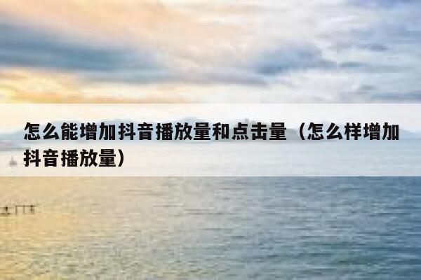 怎么能增加抖音播放量和点击量（怎么样增加抖音播放量） 第1张