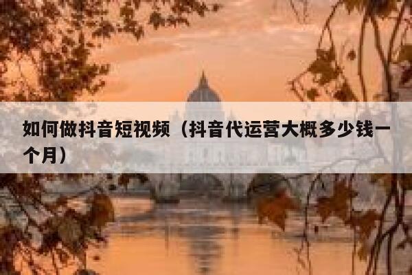 如何做抖音短视频（抖音代运营大概多少钱一个月） 第1张