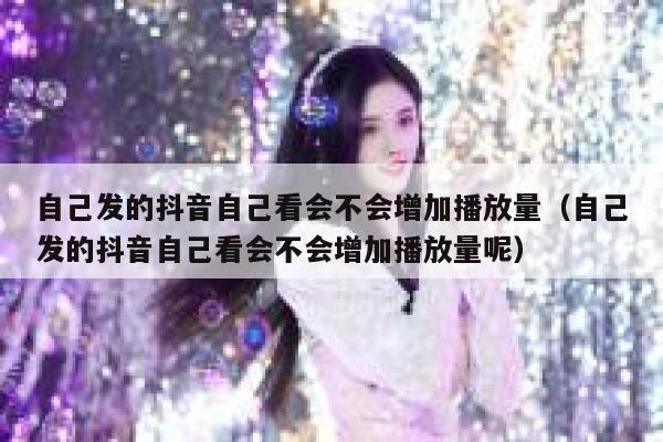 自己发的抖音自己看会不会增加播放量（自己发的抖音自己看会不会增加播放量呢） 第1张