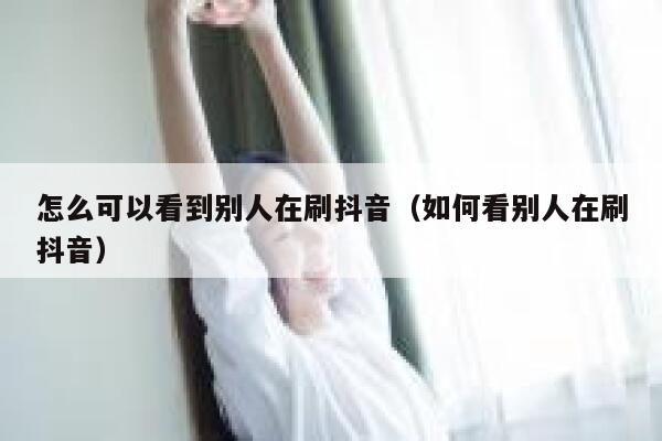 怎么可以看到别人在刷抖音（如何看别人在刷抖音） 第1张
