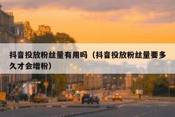 抖音投放粉丝量有用吗（抖音投放粉丝量要多久才会增粉） 第1张