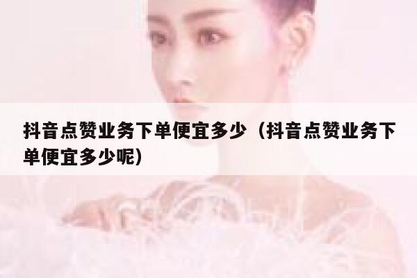 抖音点赞业务下单便宜多少（抖音点赞业务下单便宜多少呢） 第1张