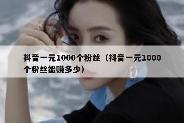抖音一元1000个粉丝（抖音一元1000个粉丝能赚多少） 第1张