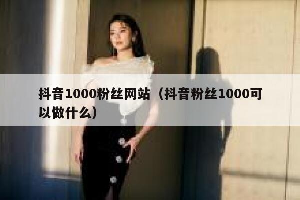 抖音1000粉丝网站（抖音粉丝1000可以做什么） 第1张