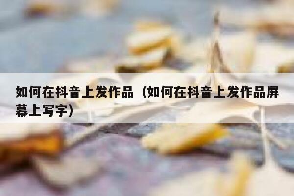 如何在抖音上发作品（如何在抖音上发作品屏幕上写字） 第1张