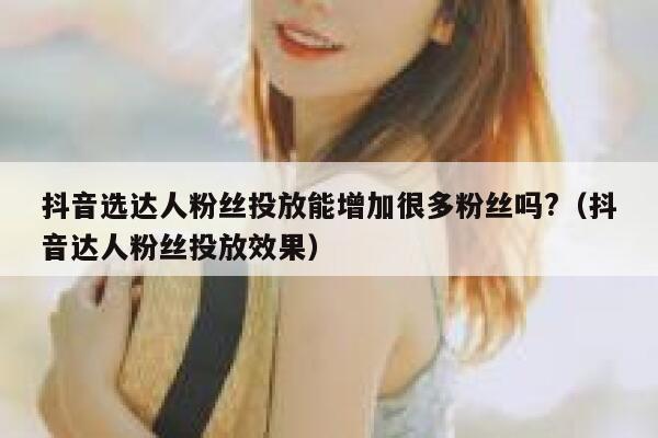 抖音选达人粉丝投放能增加很多粉丝吗?（抖音达人粉丝投放效果） 第1张