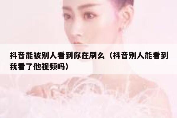 抖音能被别人看到你在刷么（抖音别人能看到我看了他视频吗） 第1张