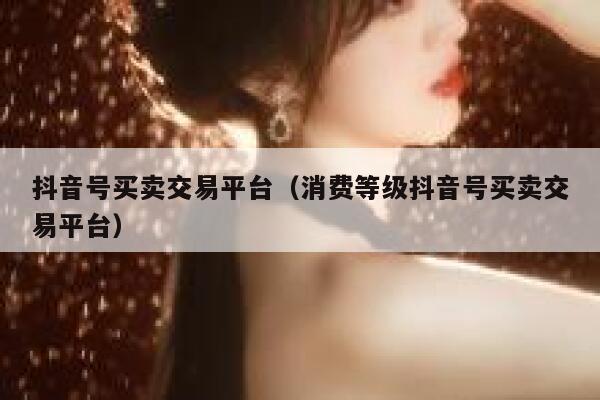 抖音号买卖交易平台（消费等级抖音号买卖交易平台） 第1张