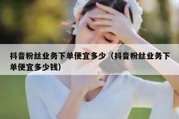 抖音粉丝业务下单便宜多少（抖音粉丝业务下单便宜多少钱） 第1张
