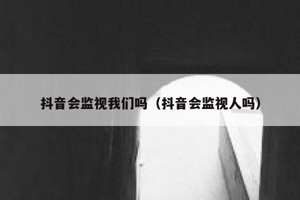抖音会监视我们吗（抖音会监视人吗） 第1张