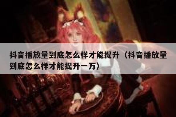 抖音播放量到底怎么样才能提升（抖音播放量到底怎么样才能提升一万） 第1张