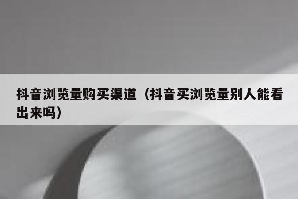 抖音浏览量购买渠道（抖音买浏览量别人能看出来吗） 第1张