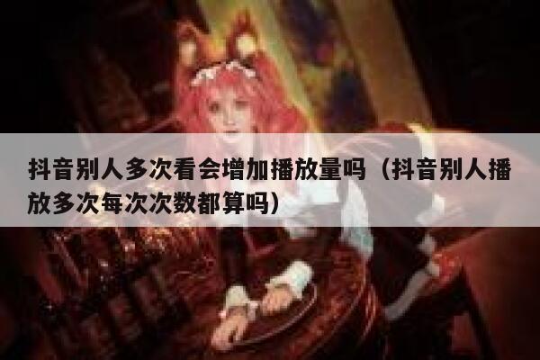 抖音别人多次看会增加播放量吗（抖音别人播放多次每次次数都算吗） 第1张