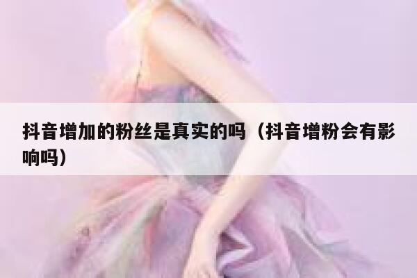 抖音增加的粉丝是真实的吗（抖音增粉会有影响吗） 第1张